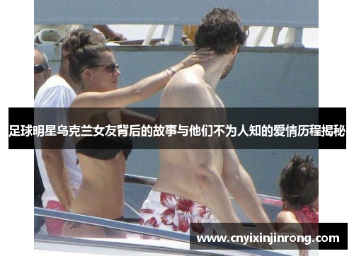 足球明星乌克兰女友背后的故事与他们不为人知的爱情历程揭秘
