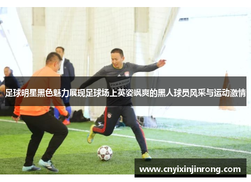 足球明星黑色魅力展现足球场上英姿飒爽的黑人球员风采与运动激情