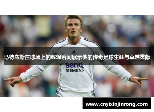 马特乌斯在球场上的辉煌瞬间展示他的传奇足球生涯与卓越贡献