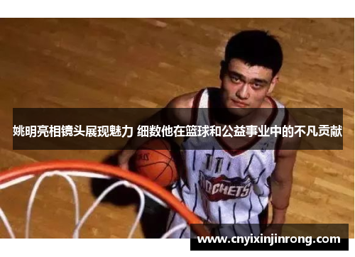 姚明亮相镜头展现魅力 细数他在篮球和公益事业中的不凡贡献