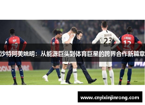 沙特阿美姚明：从能源巨头到体育巨星的跨界合作新篇章