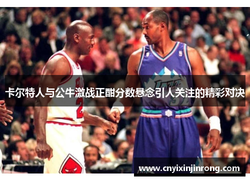 卡尔特人与公牛激战正酣分数悬念引人关注的精彩对决